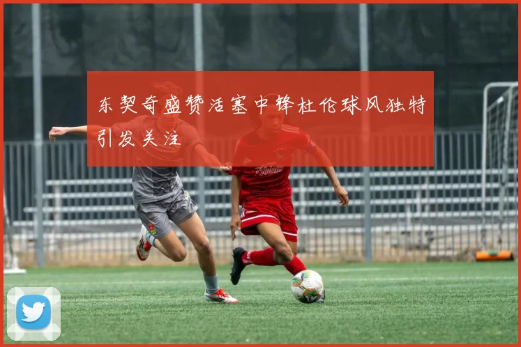 东契奇盛赞活塞中锋杜伦球风独特引发关注