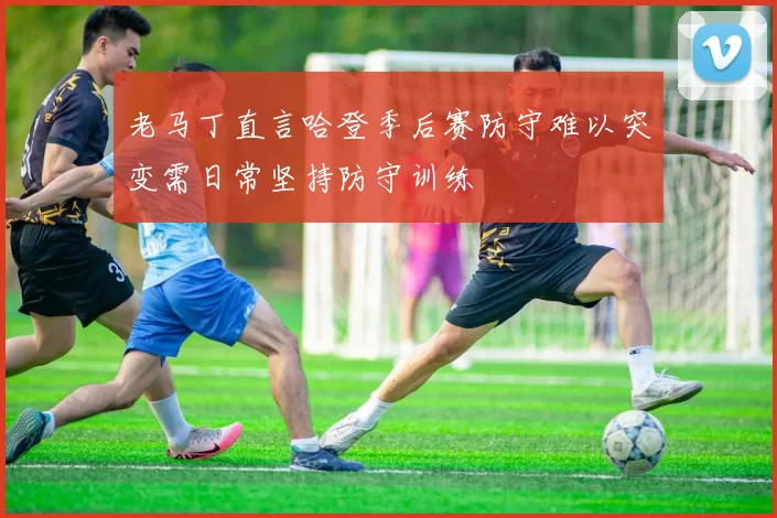 老马丁直言哈登季后赛防守难以突变需日常坚持防守训练