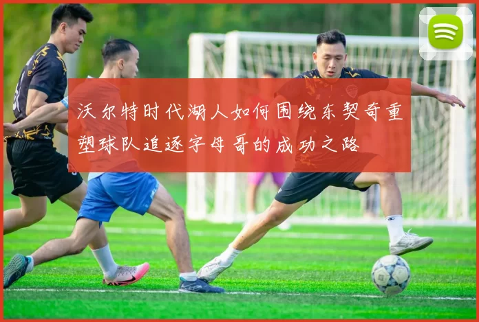 沃尔特时代湖人如何围绕东契奇重塑球队追逐字母哥的成功之路