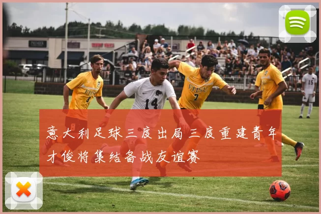 意大利足球三度出局三度重建青年才俊将集结备战友谊赛