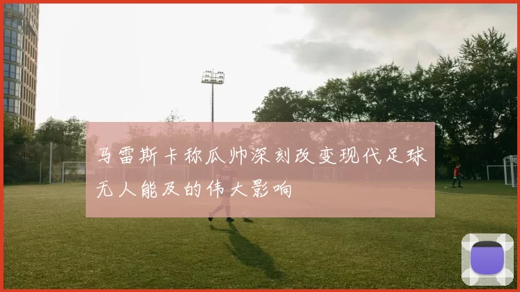 马雷斯卡称瓜帅深刻改变现代足球无人能及的伟大影响