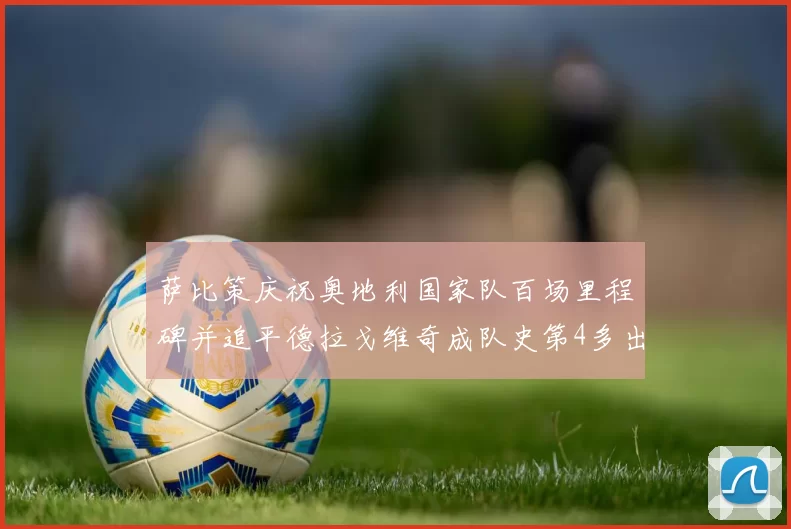 萨比策庆祝奥地利国家队百场里程碑并追平德拉戈维奇成队史第4多出场者