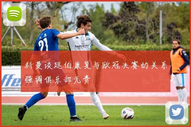 科曼谈廷伯康复与欧冠决赛的关系强调俱乐部无责