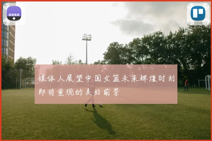 媒体人展望中国女篮未来辉煌时刻即将重现的美好前景