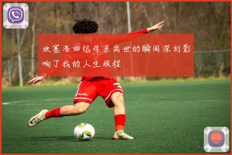 坎塞洛回忆母亲离世的瞬间深刻影响了我的人生旅程