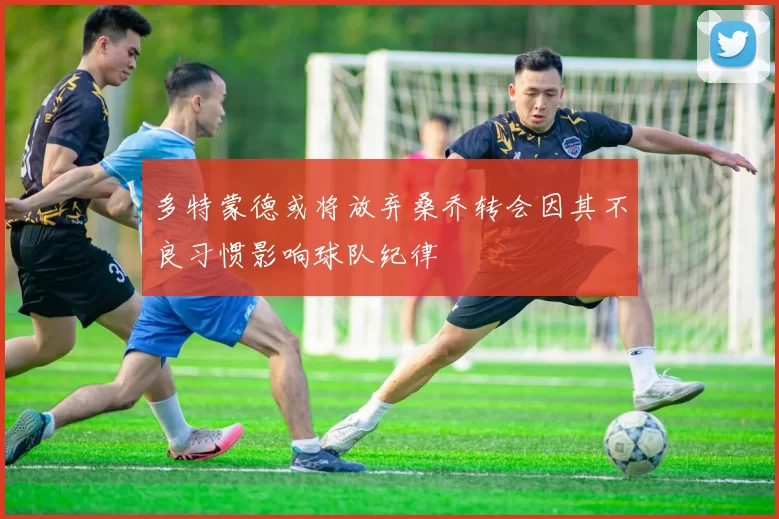 多特蒙德或将放弃桑乔转会因其不良习惯影响球队纪律