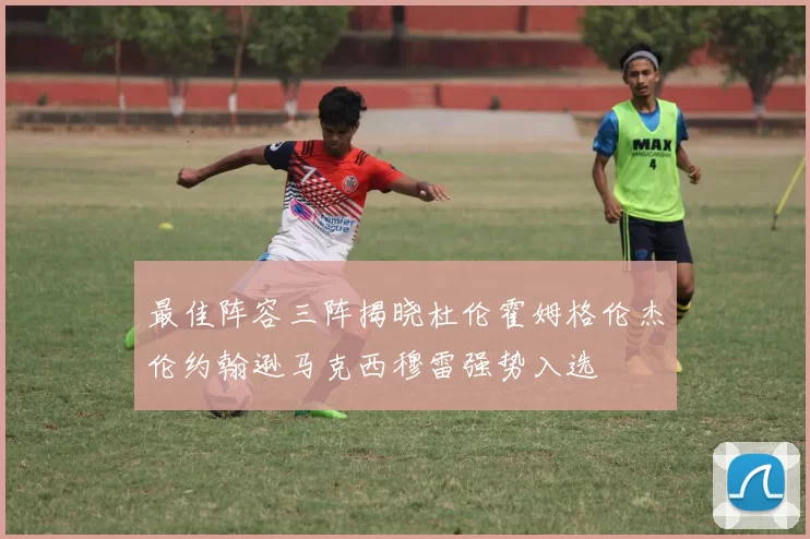 最佳阵容三阵揭晓杜伦霍姆格伦杰伦约翰逊马克西穆雷强势入选