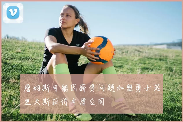 詹姆斯可能因薪资问题加盟勇士若里夫斯获得丰厚合同