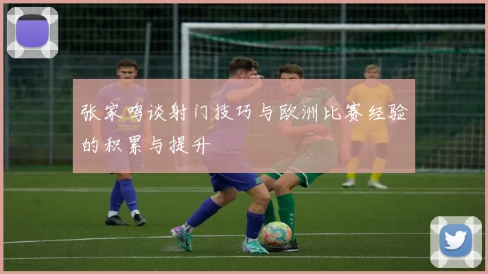 张家鸣谈射门技巧与欧洲比赛经验的积累与提升