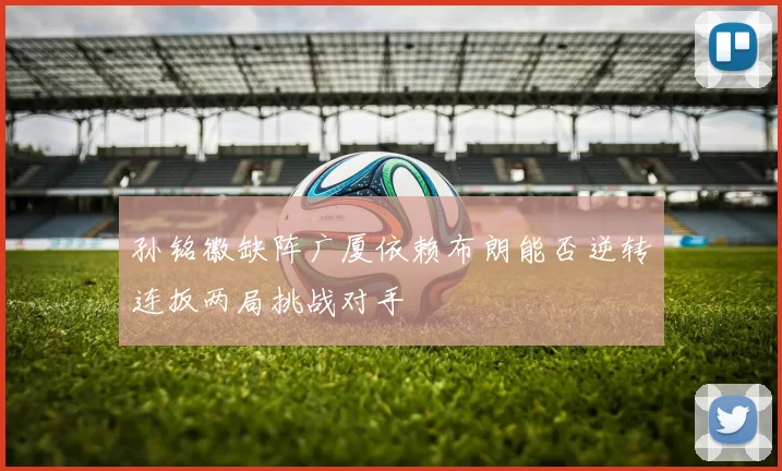孙铭徽缺阵广厦依赖布朗能否逆转连扳两局挑战对手