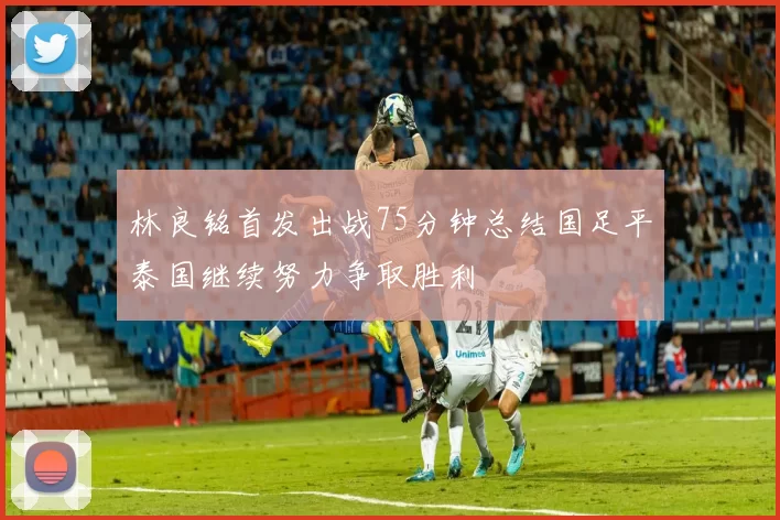 林良铭首发出战75分钟总结国足平泰国继续努力争取胜利