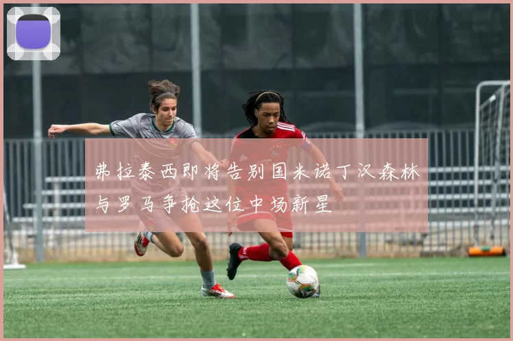 弗拉泰西即将告别国米诺丁汉森林与罗马争抢这位中场新星