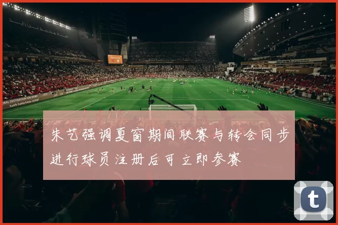 朱艺强调夏窗期间联赛与转会同步进行球员注册后可立即参赛