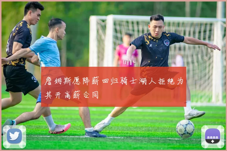 詹姆斯愿降薪回归骑士湖人拒绝为其开高薪合同